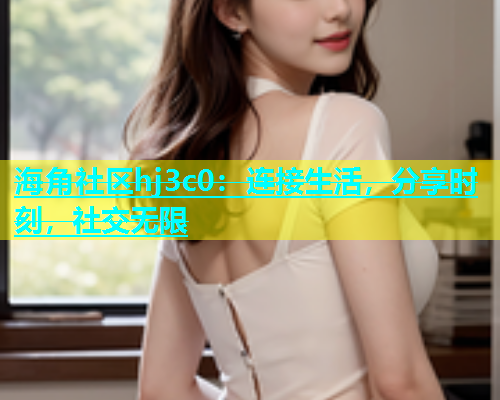 海角社区hj3c0：连接生活，分享时刻，社交无限