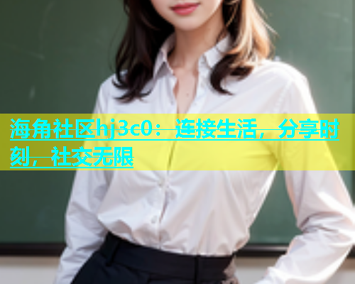 海角社区hj3c0：连接生活，分享时刻，社交无限