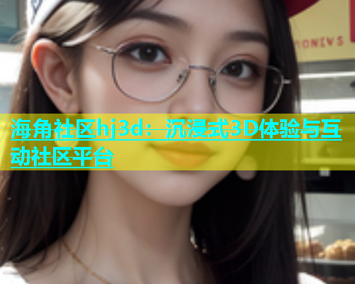 海角社区hj3d：沉浸式3D体验与互动社区平台