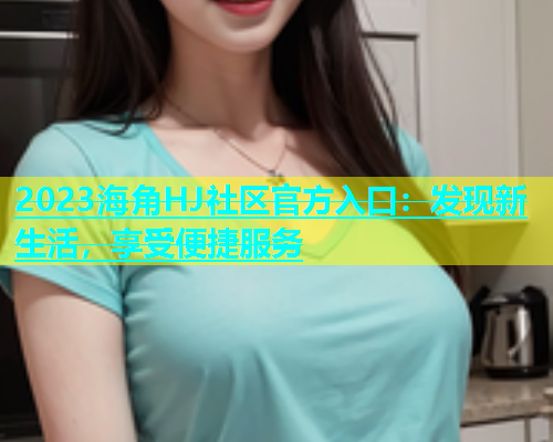 2023海角HJ社区官方入口：发现新生活，享受便捷服务