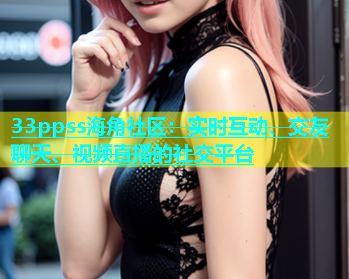 33ppss海角社区：实时互动、交友聊天、视频直播的社交平台