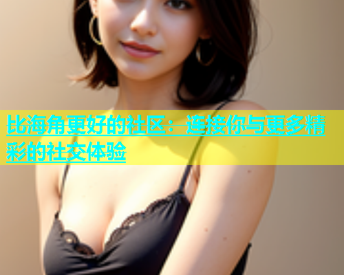 比海角更好的社区：连接你与更多精彩的社交体验