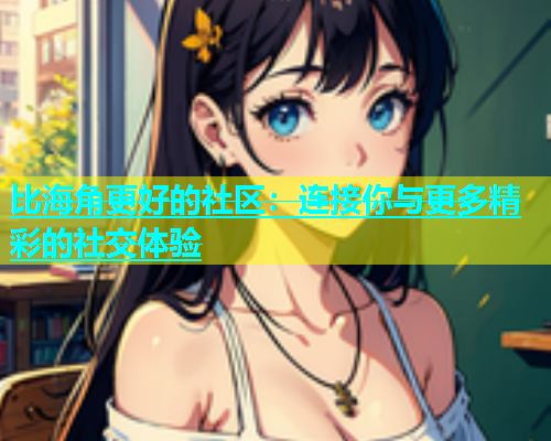 比海角更好的社区：连接你与更多精彩的社交体验