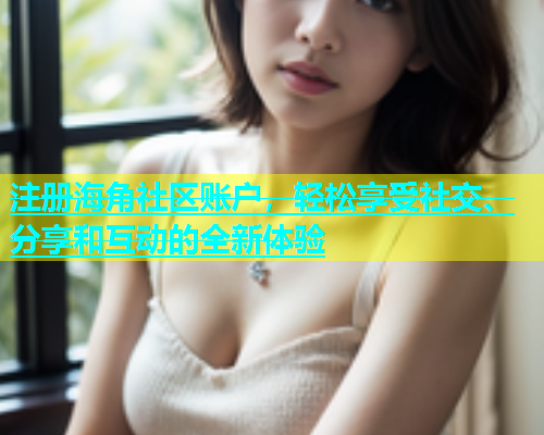 注册海角社区账户，轻松享受社交、分享和互动的全新体验