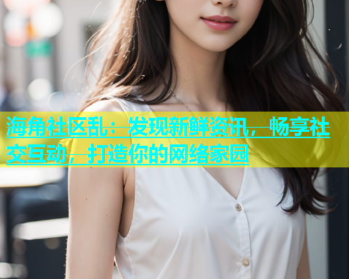 海角社区乱：发现新鲜资讯，畅享社交互动，打造你的网络家园