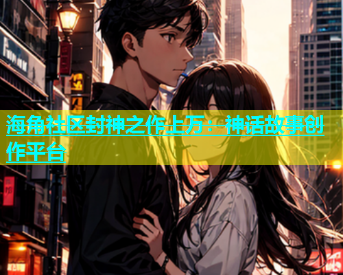 海角社区封神之作上万：神话故事创作平台