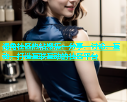 海角社区热帖聚焦：分享、讨论、互动，打造互联互动的社区平台