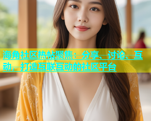 海角社区热帖聚焦：分享、讨论、互动，打造互联互动的社区平台