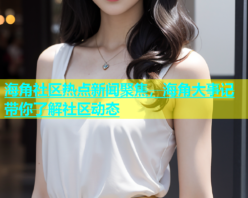 海角社区热点新闻聚焦，海角大事记带你了解社区动态