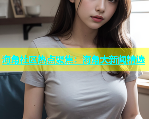 海角社区热点聚焦：海角大新闻精选