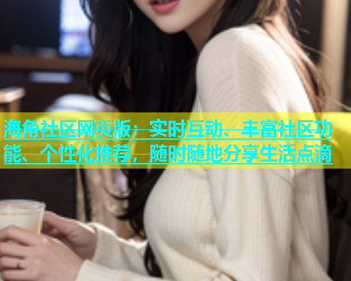 海角社区网页版：实时互动、丰富社区功能、个性化推荐，随时随地分享生活点滴
