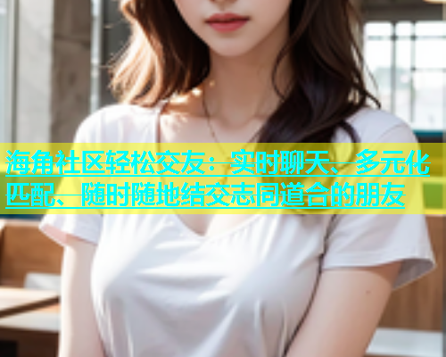海角社区轻松交友：实时聊天、多元化匹配、随时随地结交志同道合的朋友