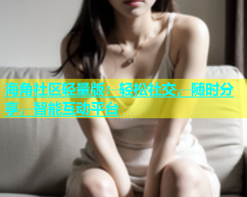 海角社区轻量版：轻松社交，随时分享，智能互动平台