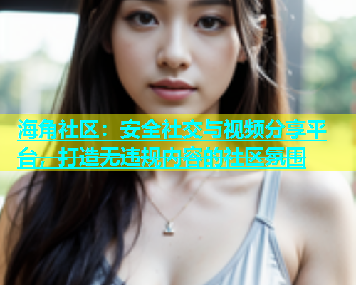 海角社区：安全社交与视频分享平台，打造无违规内容的社区氛围