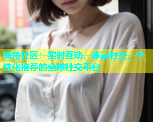 海角社区：实时互动、丰富社交、个性化推荐的全球社交平台