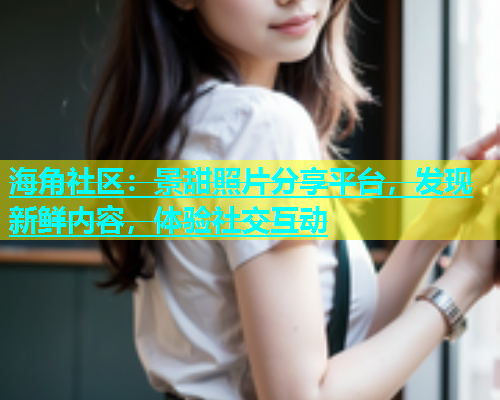 海角社区：景甜照片分享平台，发现新鲜内容，体验社交互动