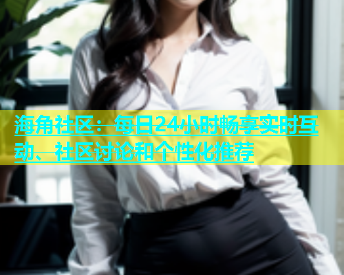 海角社区：每日24小时畅享实时互动、社区讨论和个性化推荐