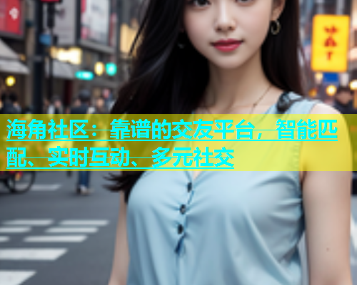海角社区：靠谱的交友平台，智能匹配、实时互动、多元社交