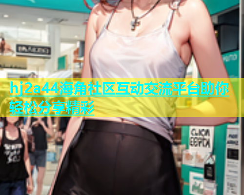 hj2a44海角社区互动交流平台助你轻松分享精彩