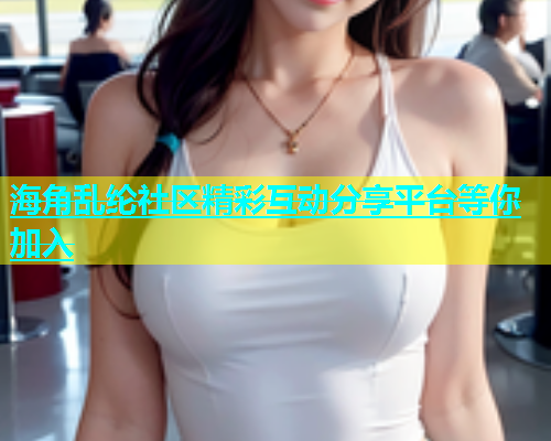 海角乱纶社区精彩互动分享平台等你加入