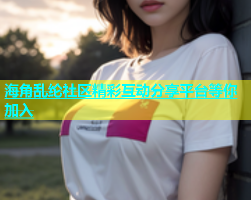 海角乱纶社区精彩互动分享平台等你加入