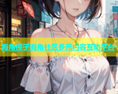 海角侄子海角社区多元内容互动平台