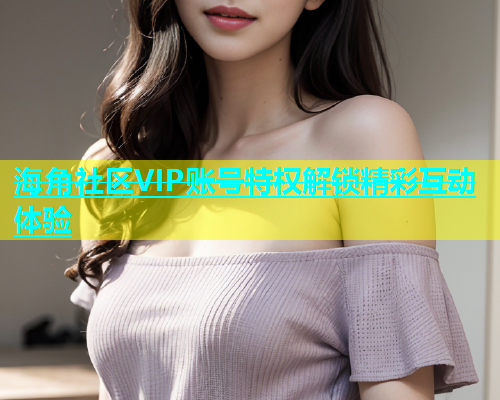 海角社区VIP账号特权解锁精彩互动体验
