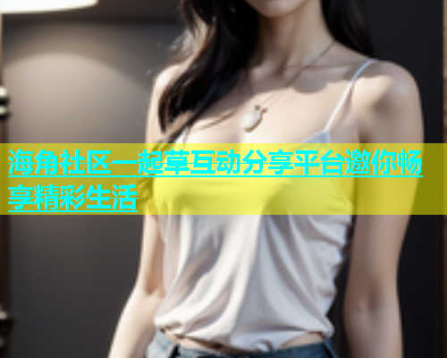 海角社区一起草互动分享平台邀你畅享精彩生活
