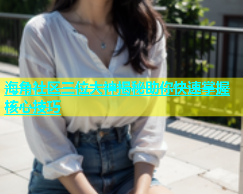 海角社区三位大神揭秘助你快速掌握核心技巧