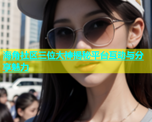 海角社区三位大神揭秘平台互动与分享魅力