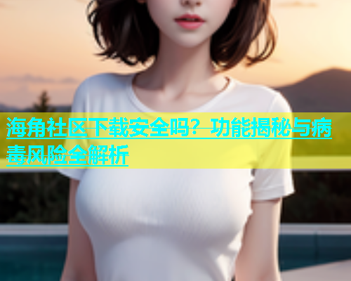海角社区下载安全吗？功能揭秘与病毒风险全解析