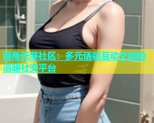 海角天涯社区：多元话题互动交流的温暖社交平台