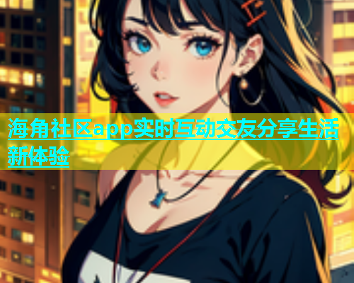 海角社区app实时互动交友分享生活新体验