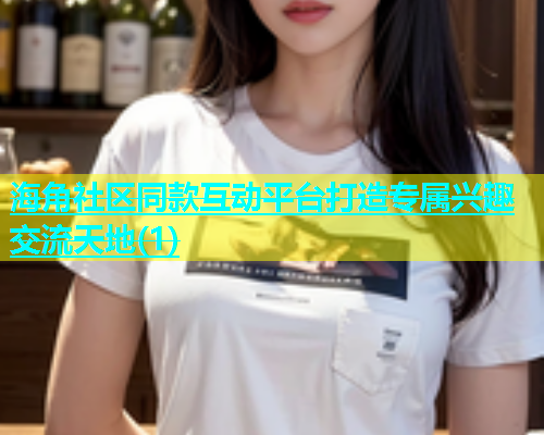 海角社区同款互动平台打造专属兴趣交流天地(1)