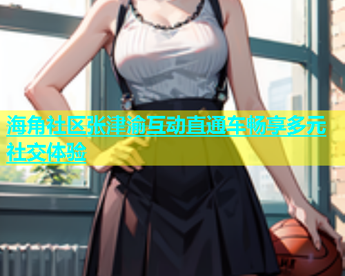 海角社区张津渝互动直通车畅享多元社交体验