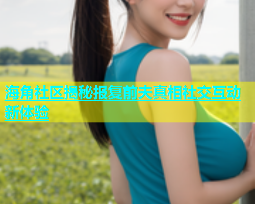 海角社区揭秘报复前夫真相社交互动新体验